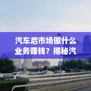 汽车后市场做什么业务赚钱？揭秘汽车行业的巨大商业潜力