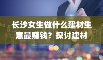 长沙女生做什么建材生意最赚钱？探讨建材行业的商机与前景