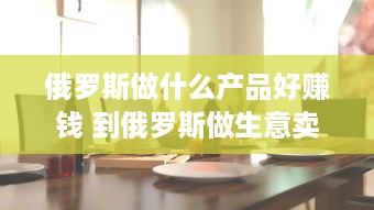 俄罗斯做什么产品好赚钱 到俄罗斯做生意卖什么好