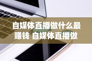 自媒体直播做什么最赚钱 自媒体直播做什么最赚钱呢