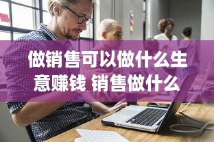 做销售可以做什么生意赚钱 销售做什么行业赚钱多