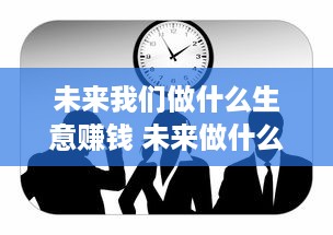 未来我们做什么生意赚钱 未来做什么行业比较好