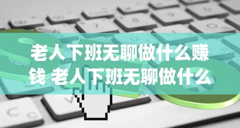 老人下班无聊做什么赚钱 老人下班无聊做什么赚钱快