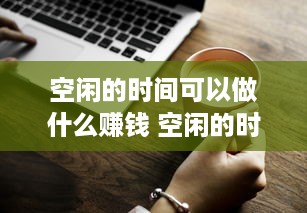 空闲的时间可以做什么赚钱 空闲的时间可以做什么赚钱的工作