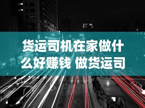 货运司机在家做什么好赚钱 做货运司机辛苦吗