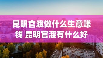 昆明官渡做什么生意赚钱 昆明官渡有什么好厂