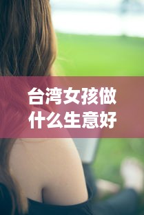 台湾女孩做什么生意好赚钱 台湾女生现实吗