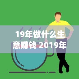 19年做什么生意赚钱 2019年适合做什么创业