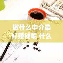 做什么中介最好赚钱呢 什么中介行业好做