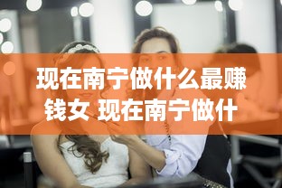 现在南宁做什么最赚钱女 现在南宁做什么最赚钱女生多