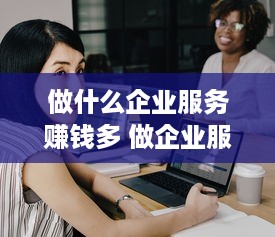 做什么企业服务赚钱多 做企业服务的公司有哪些