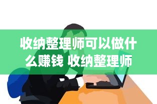 收纳整理师可以做什么赚钱 收纳整理师可以做什么赚钱的