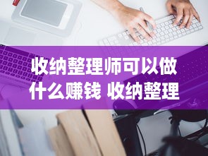 收纳整理师可以做什么赚钱 收纳整理师可以做什么赚钱的