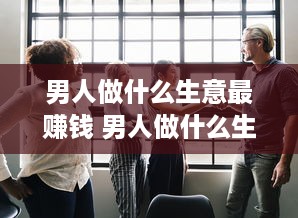 男人做什么生意最赚钱 男人做什么生意赚钱投资又小