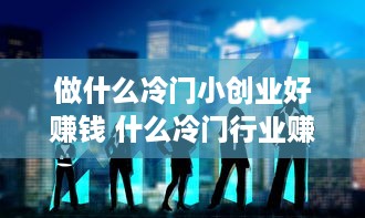 做什么冷门小创业好赚钱 什么冷门行业赚钱