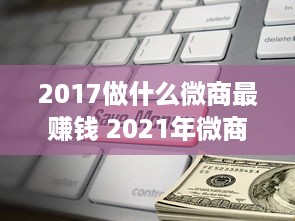 2017做什么微商最赚钱 2021年微商赚钱最快的行业