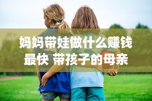 妈妈带娃做什么赚钱最快 带孩子的母亲做点什么生意好