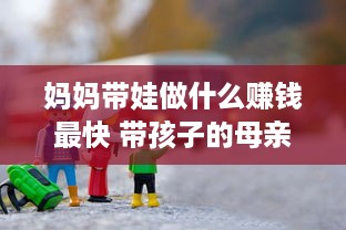 妈妈带娃做什么赚钱最快 带孩子的母亲做点什么生意好