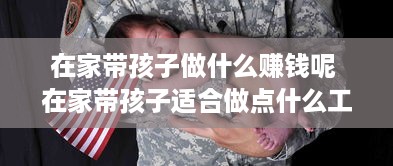 在家带孩子做什么赚钱呢 在家带孩子适合做点什么工作