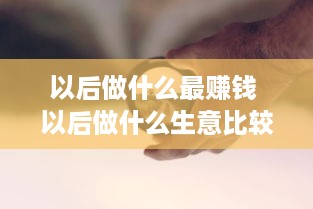 以后做什么最赚钱 以后做什么生意比较好