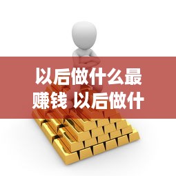 以后做什么最赚钱 以后做什么生意比较好