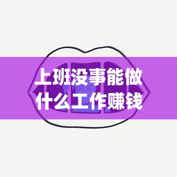 上班没事能做什么工作赚钱 上班没事做可以做点什么