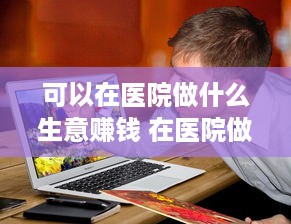 可以在医院做什么生意赚钱 在医院做什么生意好挣钱